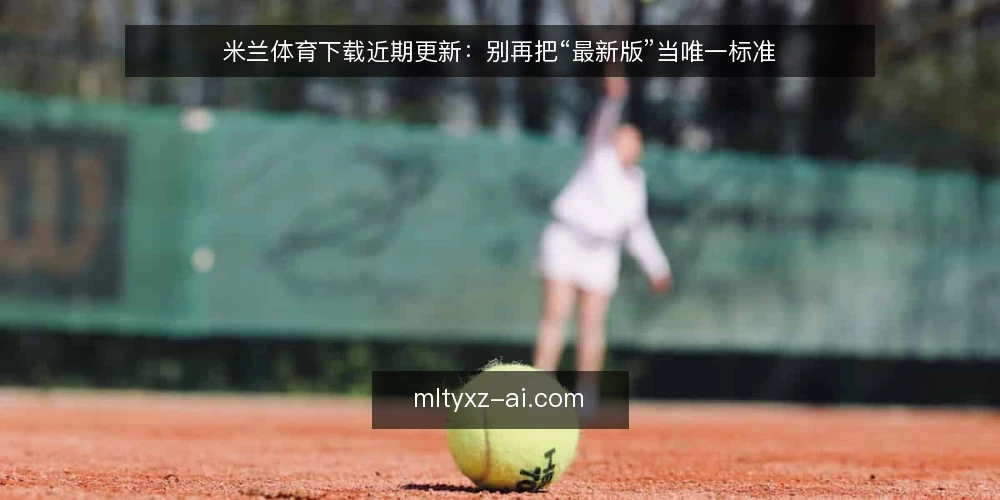 米兰体育下载近期更新:别再把“最新版”当唯一标准 — 当前下载环境的三个变化 配图
