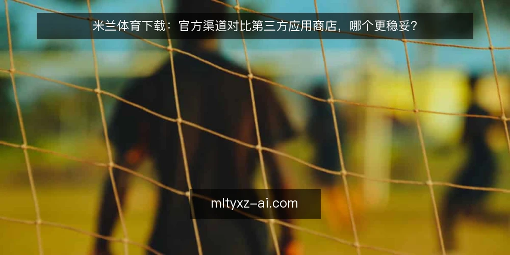 米兰体育下载:官方渠道对比第三方应用商店,哪个更稳妥? — 需求定义:先明确下载的用途与设备环境 配图