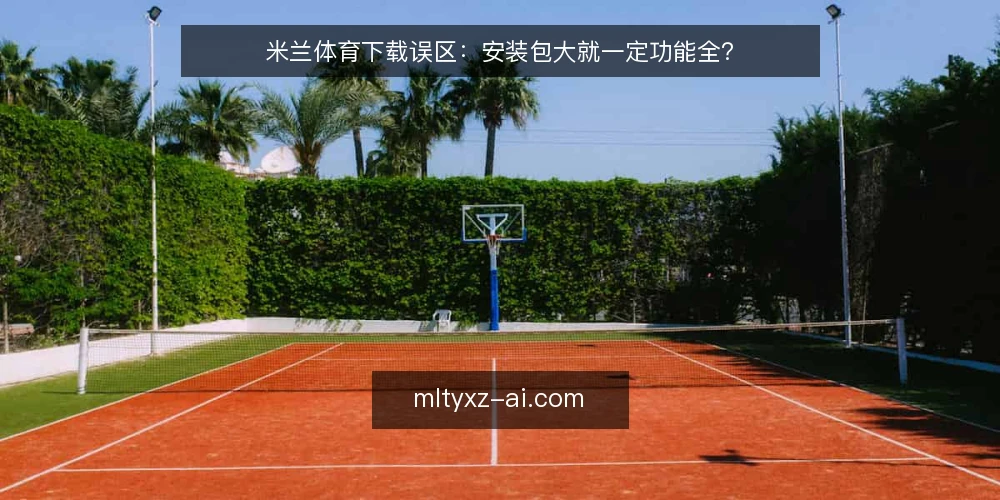 米兰体育下载误区:安装包大就一定功能全? — 先厘清一个常见误解 配图
